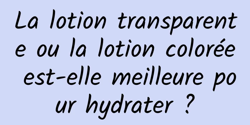 La lotion transparente ou la lotion colorée est-elle meilleure pour hydrater ?
