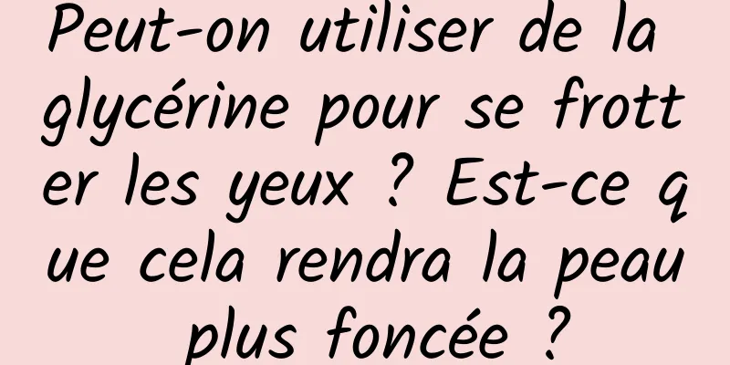 Peut-on utiliser de la glycérine pour se frotter les yeux ? Est-ce que cela rendra la peau plus foncée ?