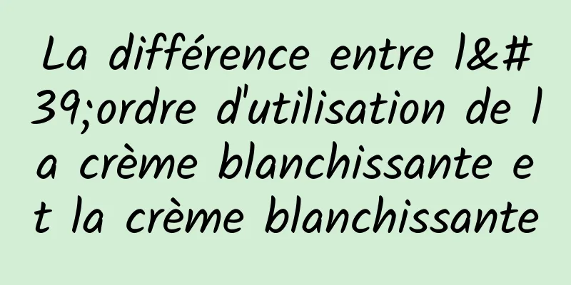 La différence entre l'ordre d'utilisation de la crème blanchissante et la crème blanchissante
