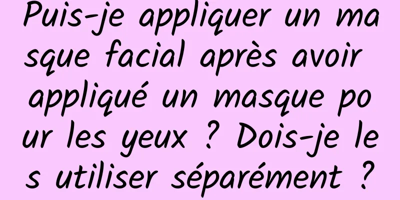 Puis-je appliquer un masque facial après avoir appliqué un masque pour les yeux ? Dois-je les utiliser séparément ?