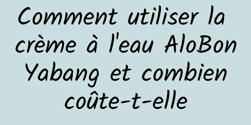 Comment utiliser la crème à l'eau AloBon Yabang et combien coûte-t-elle