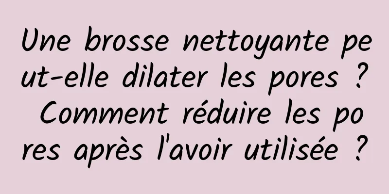 Une brosse nettoyante peut-elle dilater les pores ? Comment réduire les pores après l'avoir utilisée ?