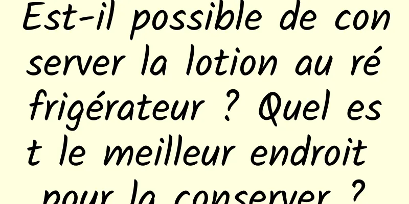 Est-il possible de conserver la lotion au réfrigérateur ? Quel est le meilleur endroit pour la conserver ?