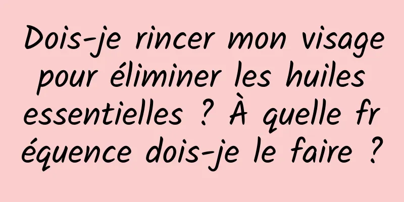 Dois-je rincer mon visage pour éliminer les huiles essentielles ? À quelle fréquence dois-je le faire ?