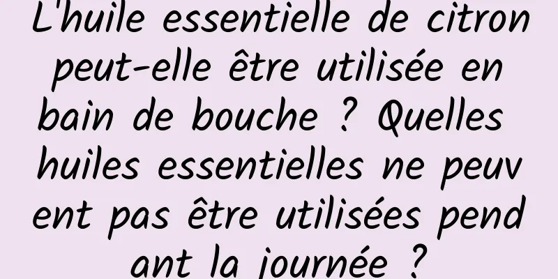 L'huile essentielle de citron peut-elle être utilisée en bain de bouche ? Quelles huiles essentielles ne peuvent pas être utilisées pendant la journée ?