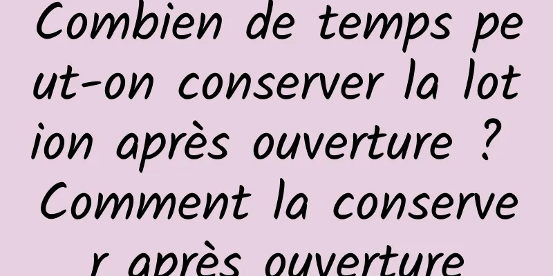 Combien de temps peut-on conserver la lotion après ouverture ? Comment la conserver après ouverture