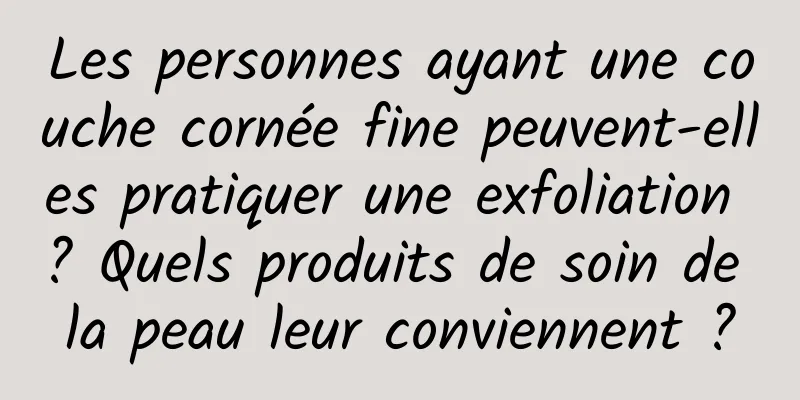 Les personnes ayant une couche cornée fine peuvent-elles pratiquer une exfoliation ? Quels produits de soin de la peau leur conviennent ?