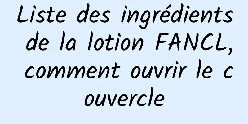 Liste des ingrédients de la lotion FANCL, comment ouvrir le couvercle