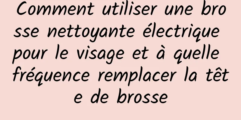 Comment utiliser une brosse nettoyante électrique pour le visage et à quelle fréquence remplacer la tête de brosse