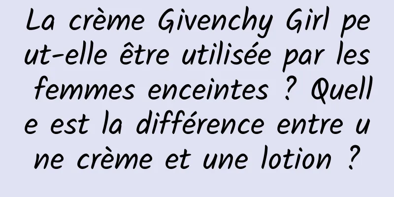 La crème Givenchy Girl peut-elle être utilisée par les femmes enceintes ? Quelle est la différence entre une crème et une lotion ?