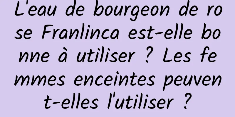 L'eau de bourgeon de rose Franlinca est-elle bonne à utiliser ? Les femmes enceintes peuvent-elles l'utiliser ?