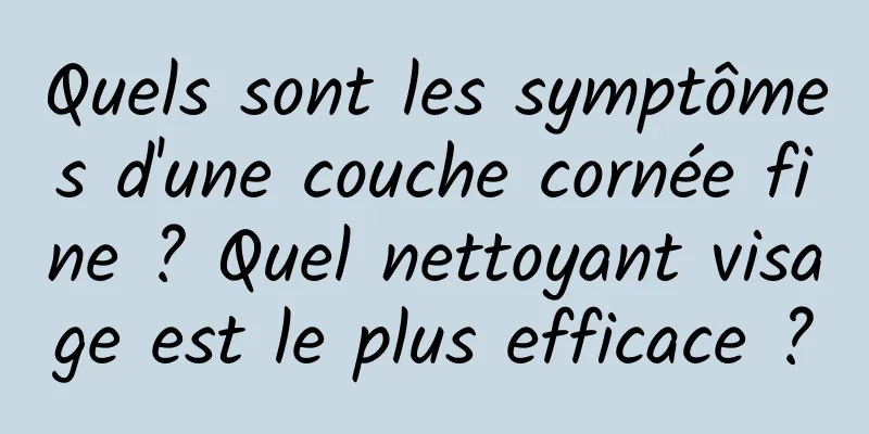 Quels sont les symptômes d'une couche cornée fine ? Quel nettoyant visage est le plus efficace ?