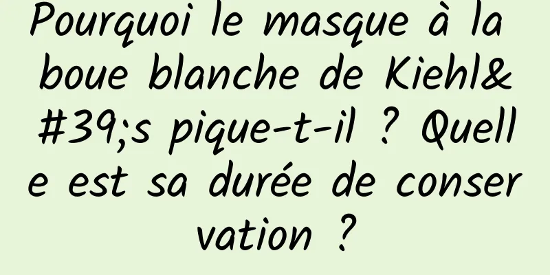 Pourquoi le masque à la boue blanche de Kiehl's pique-t-il ? Quelle est sa durée de conservation ?
