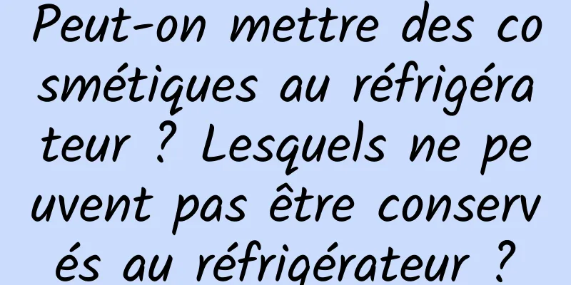 Peut-on mettre des cosmétiques au réfrigérateur ? Lesquels ne peuvent pas être conservés au réfrigérateur ?