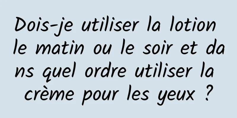 Dois-je utiliser la lotion le matin ou le soir et dans quel ordre utiliser la crème pour les yeux ?