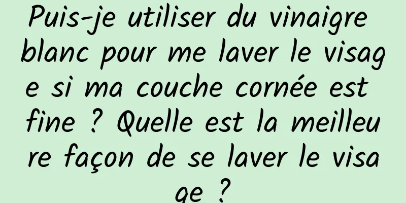 Puis-je utiliser du vinaigre blanc pour me laver le visage si ma couche cornée est fine ? Quelle est la meilleure façon de se laver le visage ?