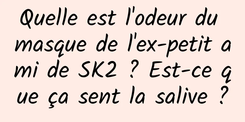 Quelle est l'odeur du masque de l'ex-petit ami de SK2 ? Est-ce que ça sent la salive ?