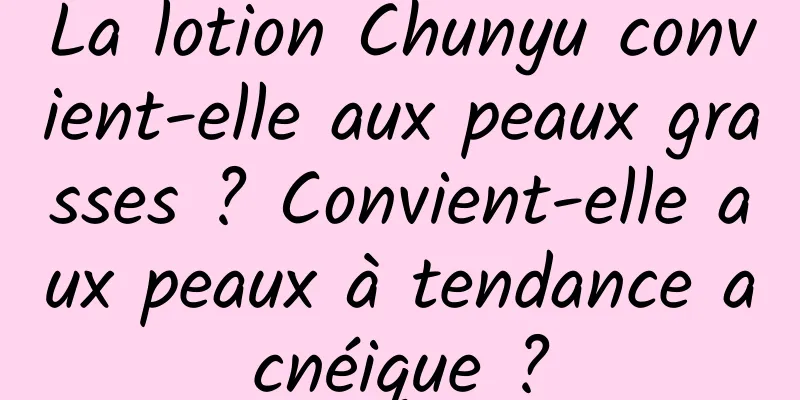 La lotion Chunyu convient-elle aux peaux grasses ? Convient-elle aux peaux à tendance acnéique ?