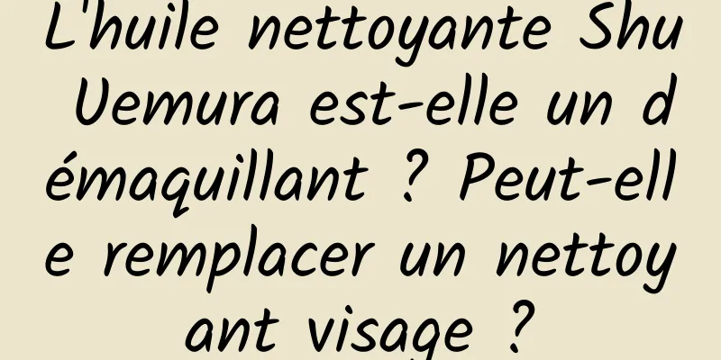 L'huile nettoyante Shu Uemura est-elle un démaquillant ? Peut-elle remplacer un nettoyant visage ?