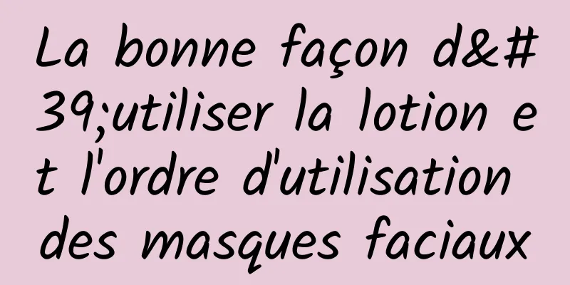 La bonne façon d'utiliser la lotion et l'ordre d'utilisation des masques faciaux