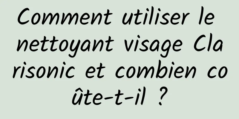 Comment utiliser le nettoyant visage Clarisonic et combien coûte-t-il ?
