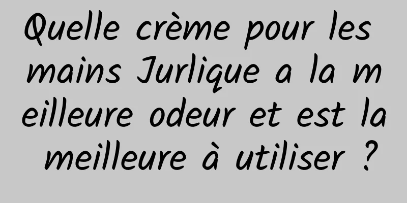 Quelle crème pour les mains Jurlique a la meilleure odeur et est la meilleure à utiliser ?