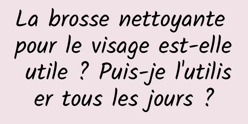 La brosse nettoyante pour le visage est-elle utile ? Puis-je l'utiliser tous les jours ?