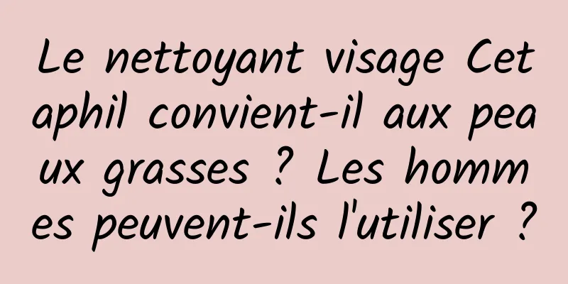 Le nettoyant visage Cetaphil convient-il aux peaux grasses ? Les hommes peuvent-ils l'utiliser ?