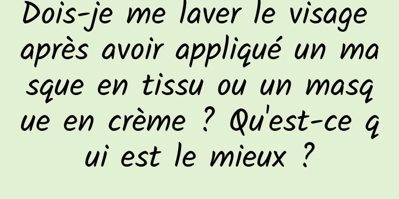 Dois-je me laver le visage après avoir appliqué un masque en tissu ou un masque en crème ? Qu'est-ce qui est le mieux ?