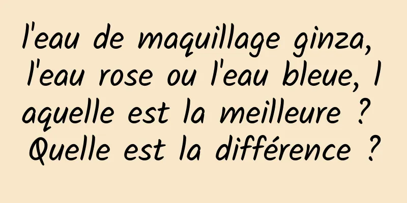 l'eau de maquillage ginza, l'eau rose ou l'eau bleue, laquelle est la meilleure ? Quelle est la différence ?