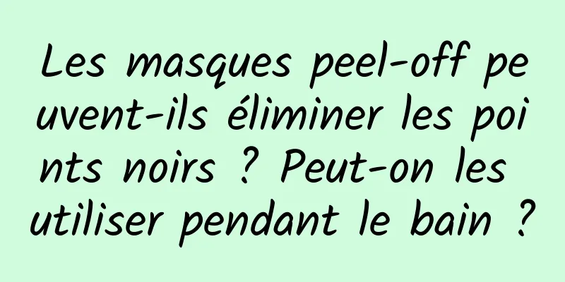Les masques peel-off peuvent-ils éliminer les points noirs ? Peut-on les utiliser pendant le bain ?