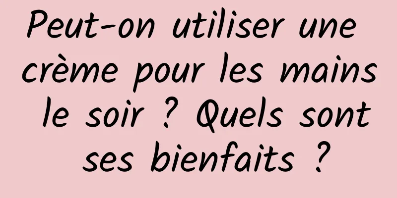 Peut-on utiliser une crème pour les mains le soir ? Quels sont ses bienfaits ?