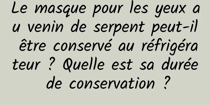 Le masque pour les yeux au venin de serpent peut-il être conservé au réfrigérateur ? Quelle est sa durée de conservation ?