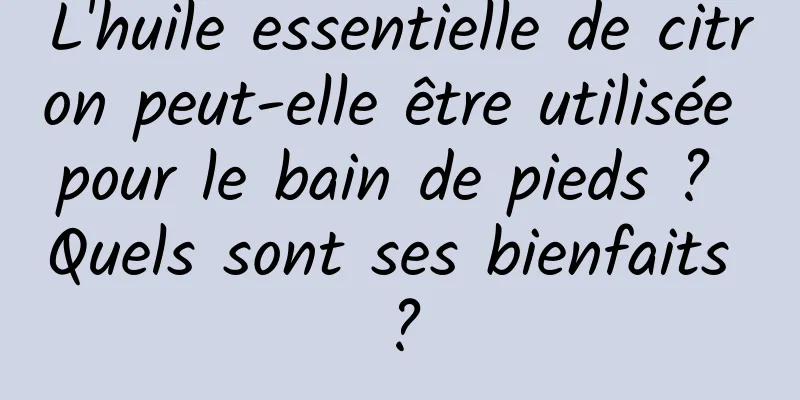L'huile essentielle de citron peut-elle être utilisée pour le bain de pieds ? Quels sont ses bienfaits ?