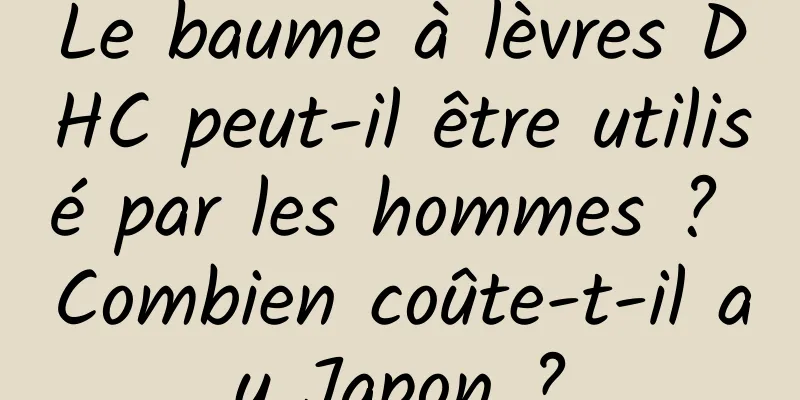 Le baume à lèvres DHC peut-il être utilisé par les hommes ? Combien coûte-t-il au Japon ?
