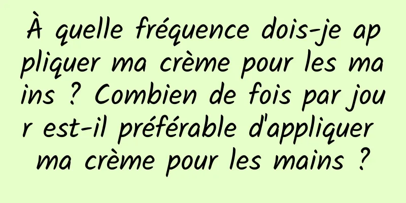 À quelle fréquence dois-je appliquer ma crème pour les mains ? Combien de fois par jour est-il préférable d'appliquer ma crème pour les mains ?