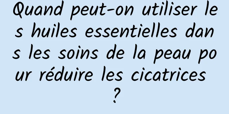 Quand peut-on utiliser les huiles essentielles dans les soins de la peau pour réduire les cicatrices ?