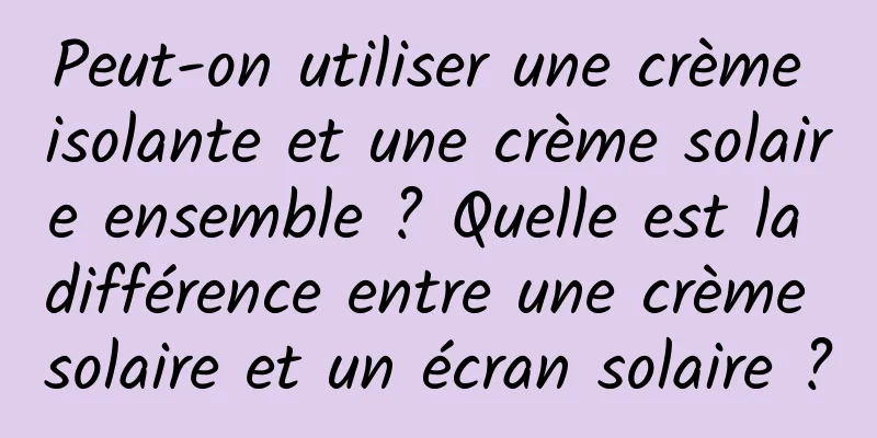 Peut-on utiliser une crème isolante et une crème solaire ensemble ? Quelle est la différence entre une crème solaire et un écran solaire ?