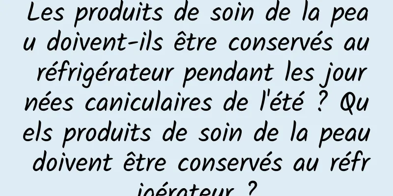 Les produits de soin de la peau doivent-ils être conservés au réfrigérateur pendant les journées caniculaires de l'été ? Quels produits de soin de la peau doivent être conservés au réfrigérateur ?