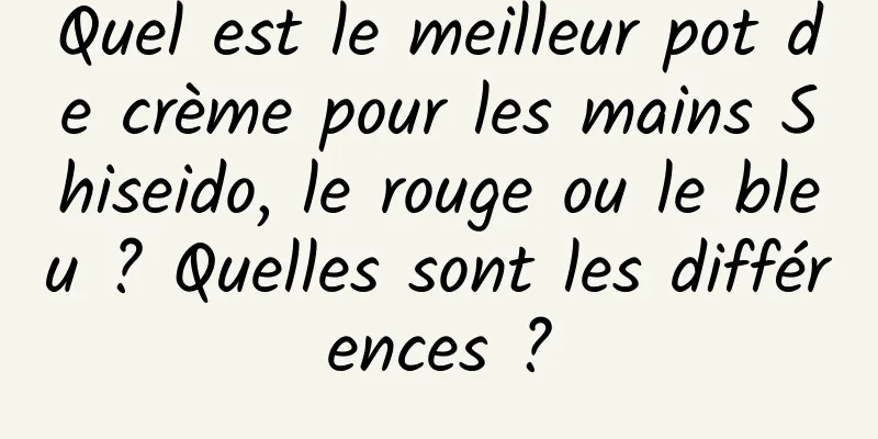Quel est le meilleur pot de crème pour les mains Shiseido, le rouge ou le bleu ? Quelles sont les différences ?