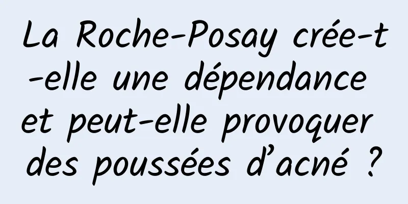 La Roche-Posay crée-t-elle une dépendance et peut-elle provoquer des poussées d’acné ?