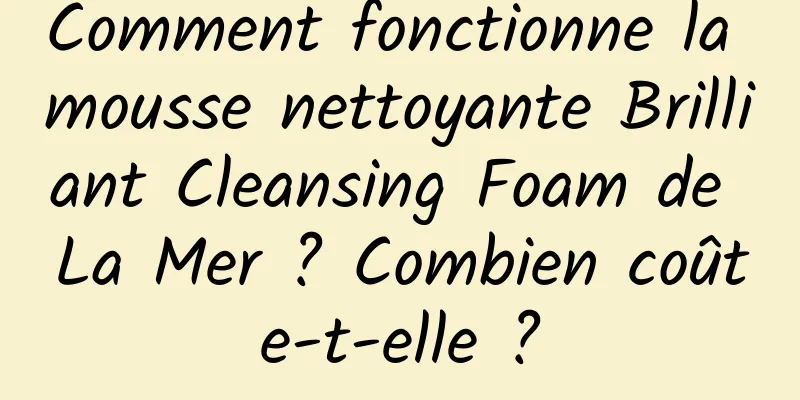 Comment fonctionne la mousse nettoyante Brilliant Cleansing Foam de La Mer ? Combien coûte-t-elle ?