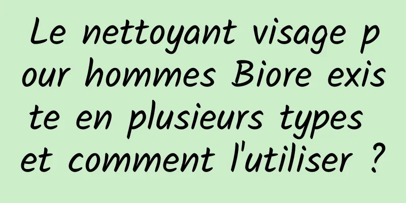 Le nettoyant visage pour hommes Biore existe en plusieurs types et comment l'utiliser ?