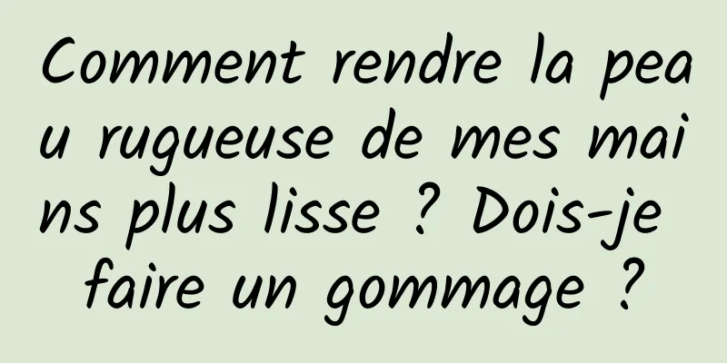 Comment rendre la peau rugueuse de mes mains plus lisse ? Dois-je faire un gommage ?