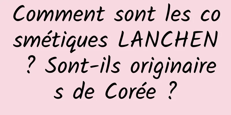 Comment sont les cosmétiques LANCHEN ? Sont-ils originaires de Corée ?