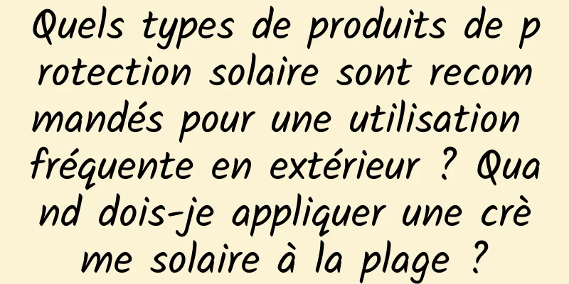 Quels types de produits de protection solaire sont recommandés pour une utilisation fréquente en extérieur ? Quand dois-je appliquer une crème solaire à la plage ?