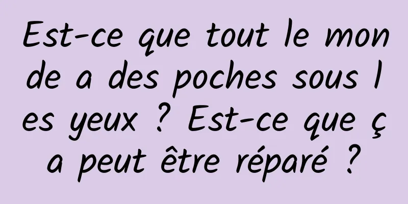 Est-ce que tout le monde a des poches sous les yeux ? Est-ce que ça peut être réparé ?