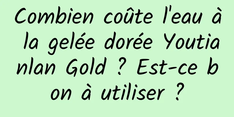 Combien coûte l'eau à la gelée dorée Youtianlan Gold ? Est-ce bon à utiliser ?
