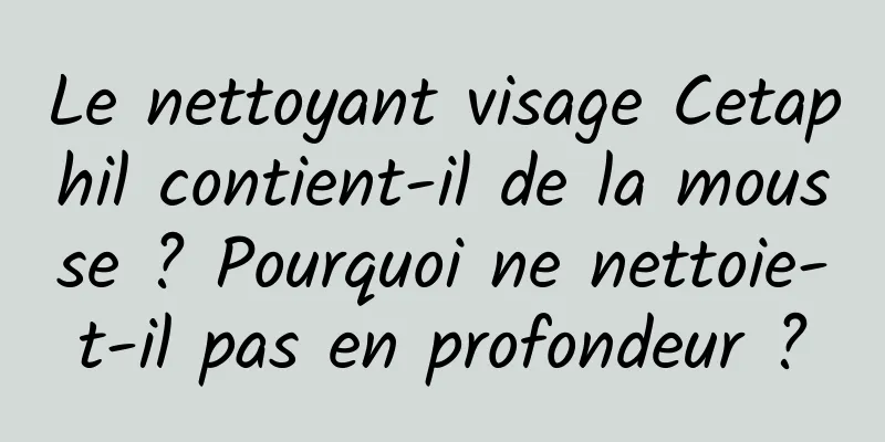 Le nettoyant visage Cetaphil contient-il de la mousse ? Pourquoi ne nettoie-t-il pas en profondeur ?