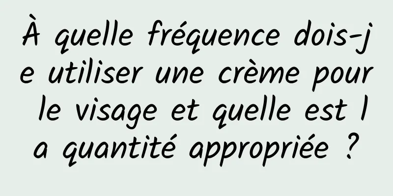 À quelle fréquence dois-je utiliser une crème pour le visage et quelle est la quantité appropriée ?